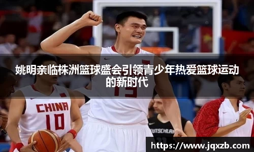 姚明亲临株洲篮球盛会引领青少年热爱篮球运动的新时代