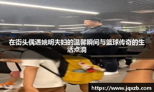 在街头偶遇姚明夫妇的温馨瞬间与篮球传奇的生活点滴