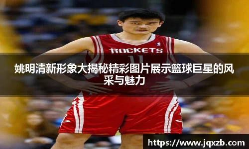 姚明清新形象大揭秘精彩图片展示篮球巨星的风采与魅力