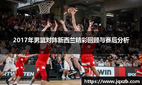 百乐博blb2017年男篮对阵新西兰精彩回顾与赛后分析
